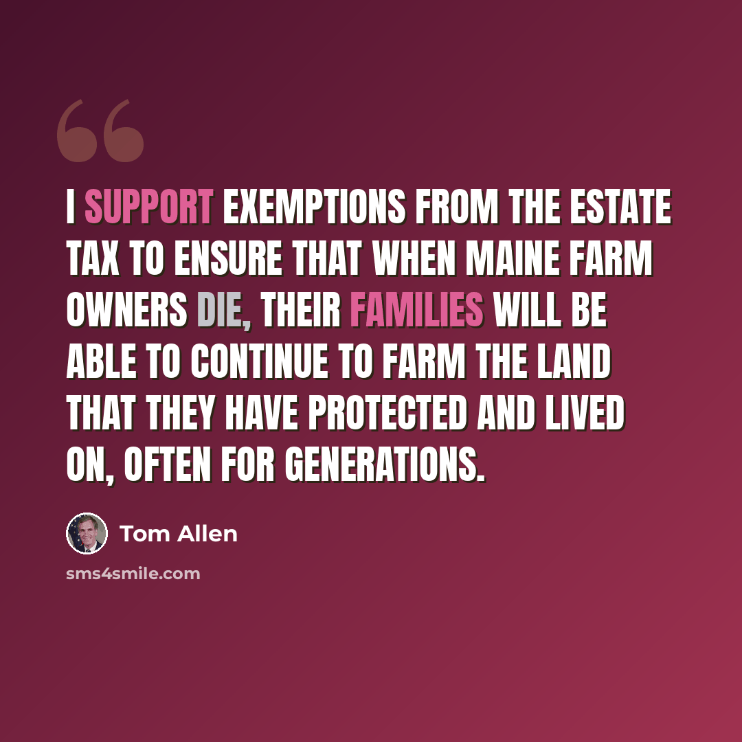 “I support exemptions from the estate tax to ensure that when Maine farm owners die, their families will be able to continue to farm the land that they have protected and lived on, often for generations.” quote by Tom Allen
