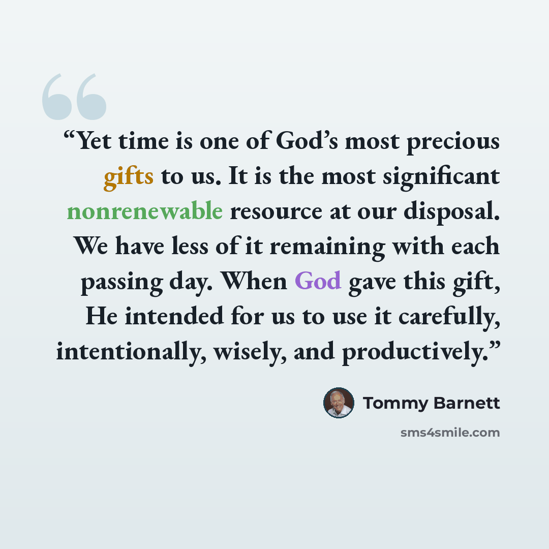 “Yet time is one of God’s most precious gifts to us. It is the most significant nonrenewable resource at our disposal. We have less of it remaining with each passing day. When God gave this gift, He intended for us to use it carefully, intentionally, wisely, and productively.” quote by Tommy Barnett