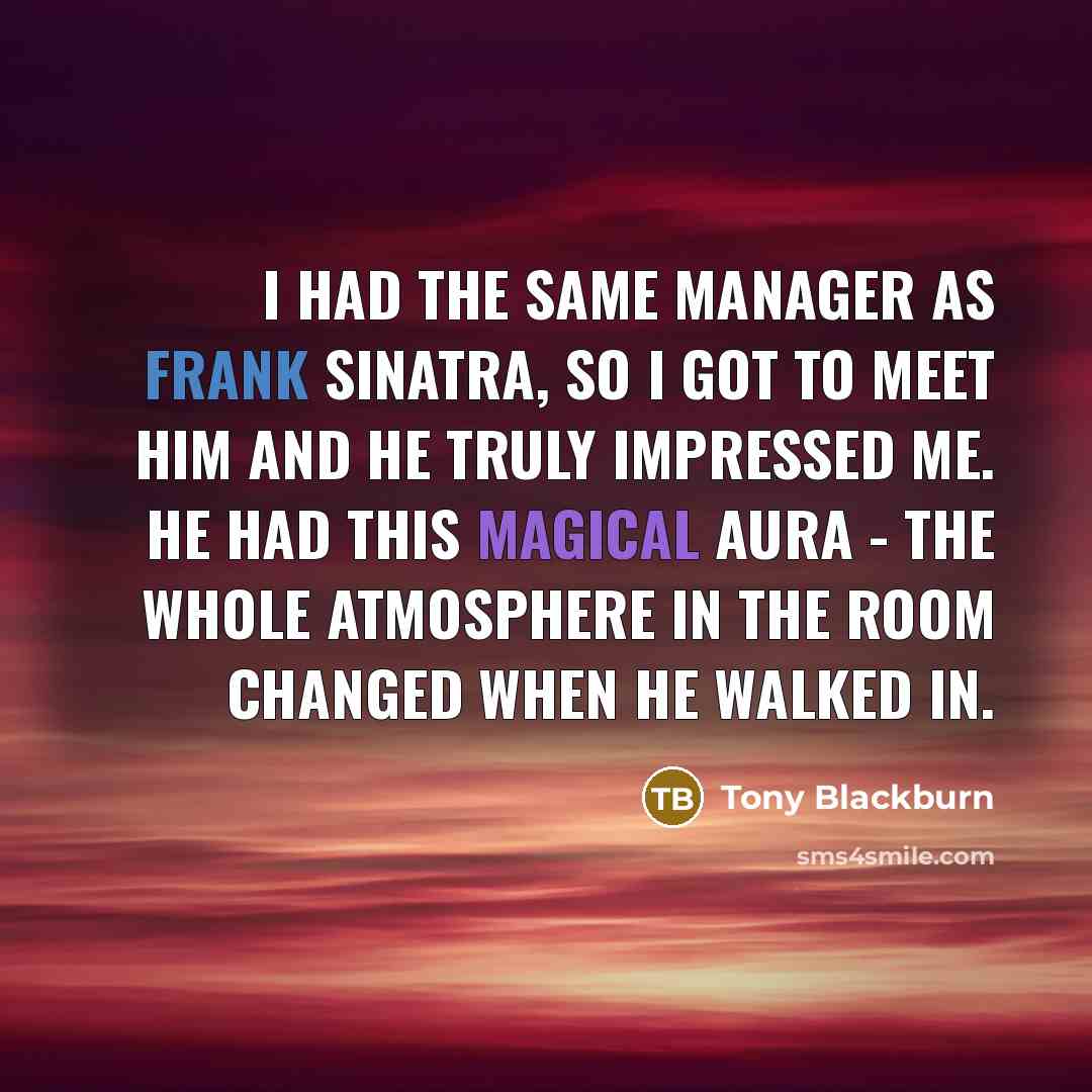 “I had the same manager as Frank Sinatra, so I got to meet him and he truly impressed me. He had this magical aura - the whole atmosphere in the room changed when he walked in.” quote by Tony Blackburn