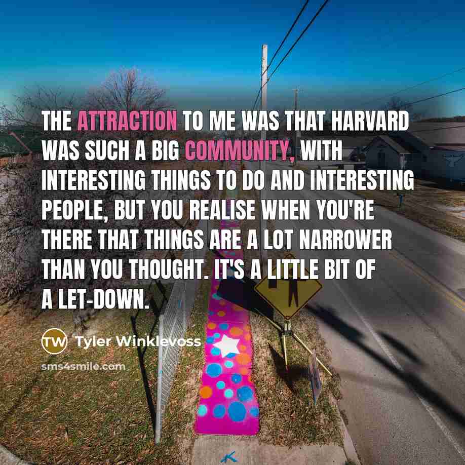 “The attraction to me was that Harvard was such a big community, with interesting things to do and interesting people, but you realise when you're there that things are a lot narrower than you thought. It's a little bit of a let-down.” quote by Tyler Winklevoss