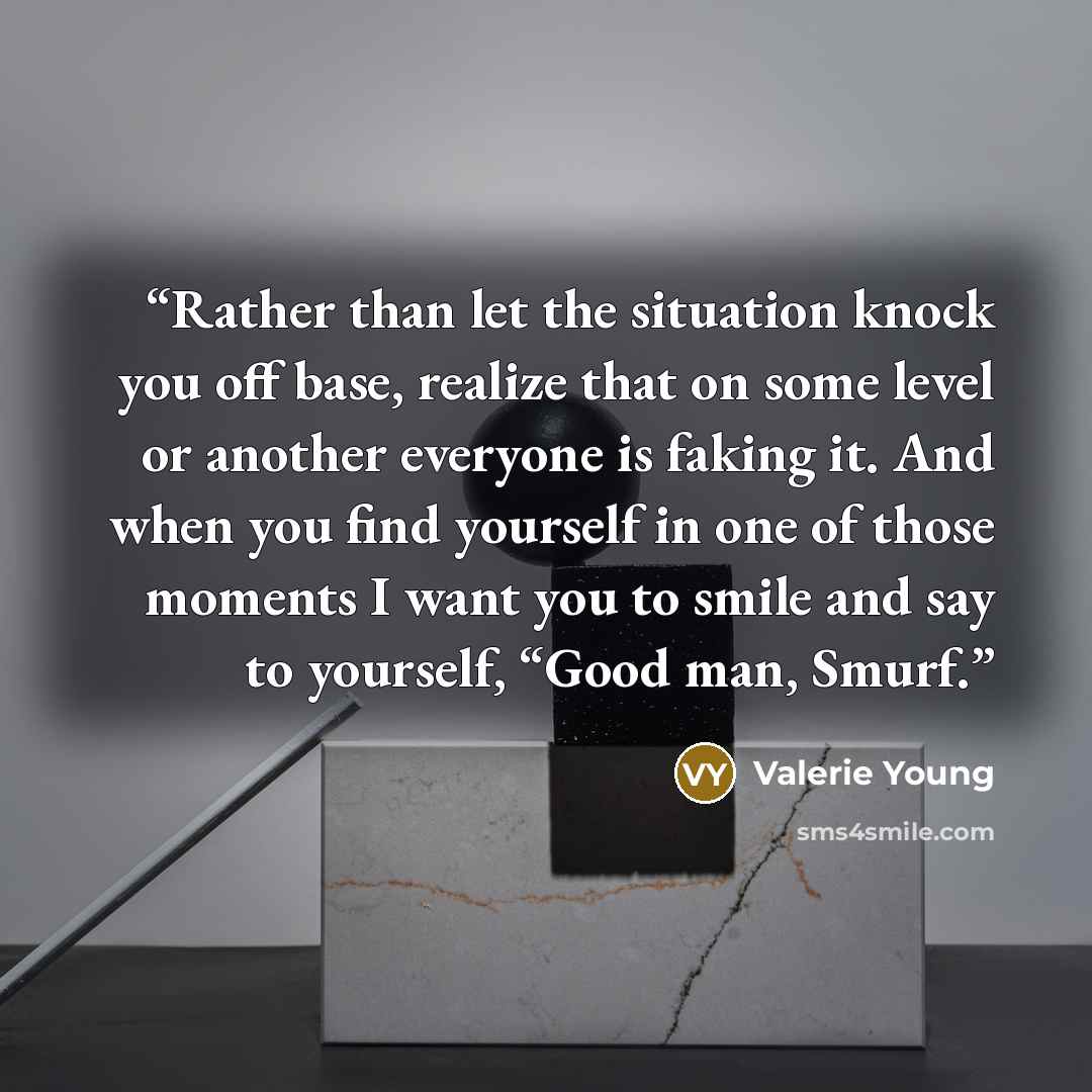 “Rather than let the situation knock you off base, realize that on some level or another everyone is faking it. And when you find yourself in one of those moments I want you to smile and say to yourself, “Good man, Smurf.” quote by Valerie Young