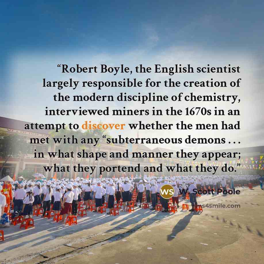 “Robert Boyle, the English scientist largely responsible for the creation of the modern discipline of chemistry, interviewed miners in the 1670s in an attempt to discover whether the men had met with any “subterraneous demons . . . in what shape and manner they appear; what they portend and what…” quote by W. Scott Poole