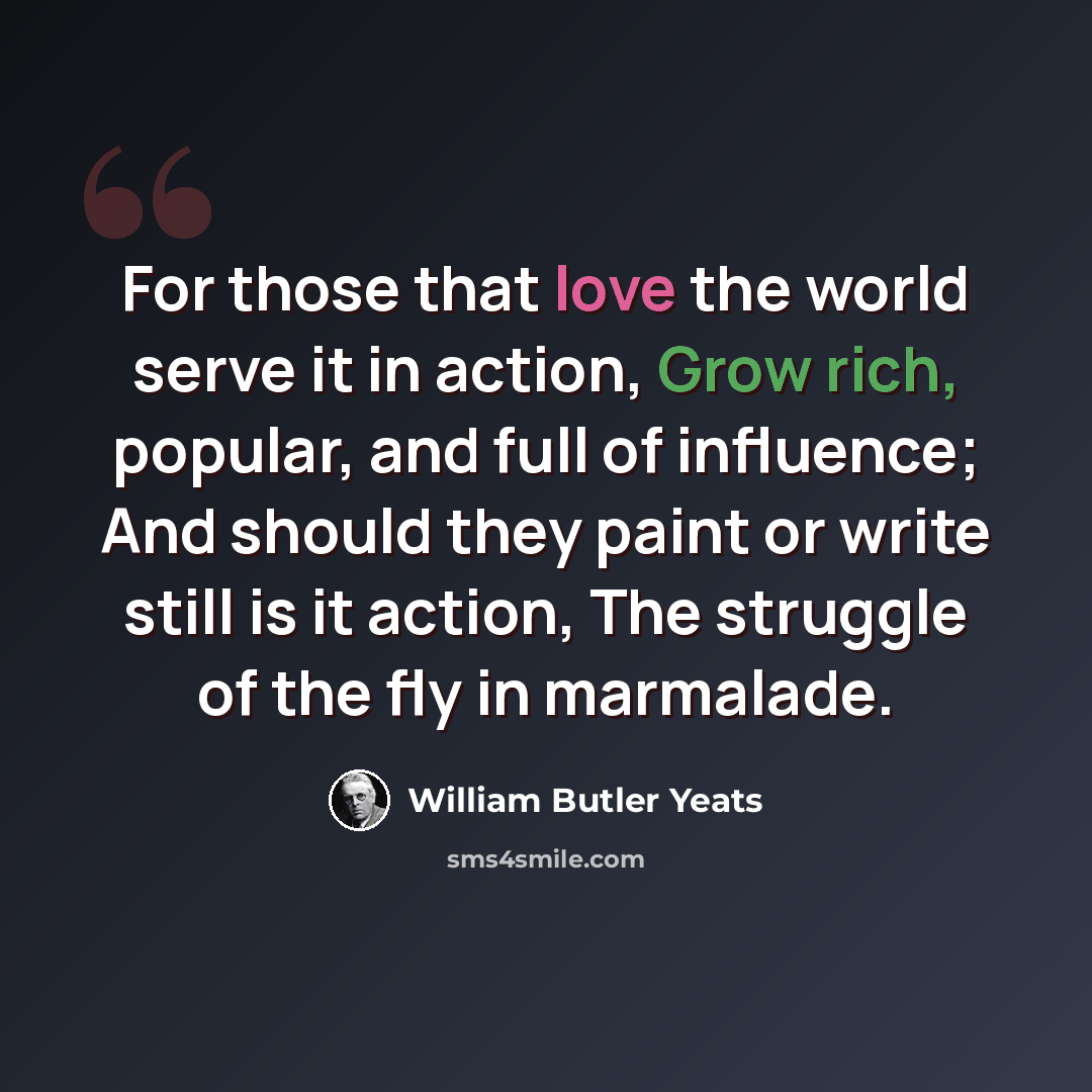 “For those that love the world serve it in action, Grow rich, popular, and full of influence; And should they paint or write still is it action, The struggle of the fly in marmalade.” quote by William Butler Yeats