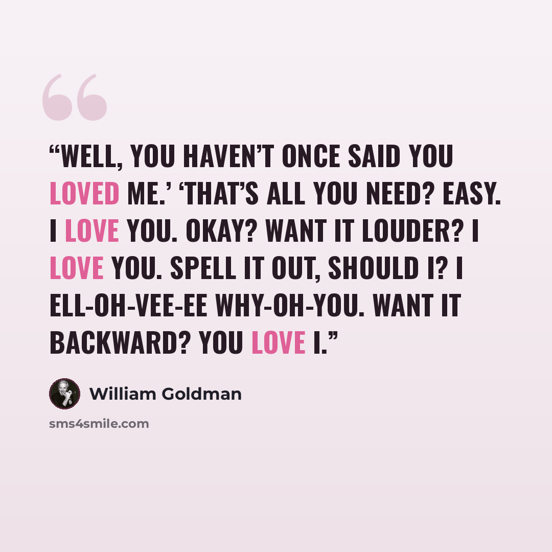 “Well, you haven’t once said you loved me.’ ‘That’s all you need? Easy. I love you. Okay? Want it louder? I love you. Spell it out, should I? I ell-oh-vee-ee why-oh-you. Want it backward? You love I.” quote by William Goldman