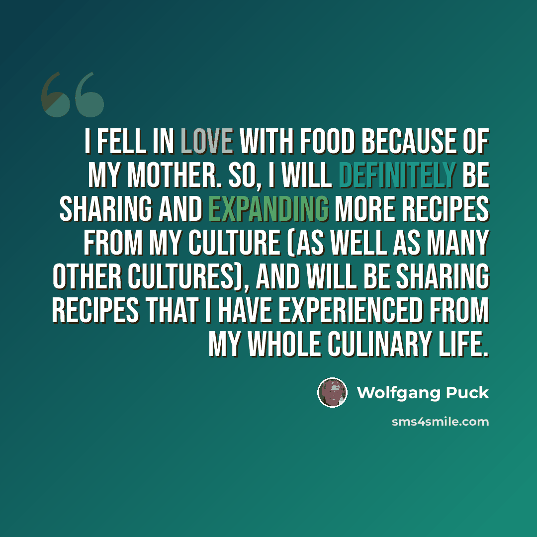 “I fell in love with food because of my mother. So, I will definitely be sharing and expanding more recipes from my culture (as well as many other cultures), and will be sharing recipes that I have experienced from my whole culinary life.” quote by Wolfgang Puck