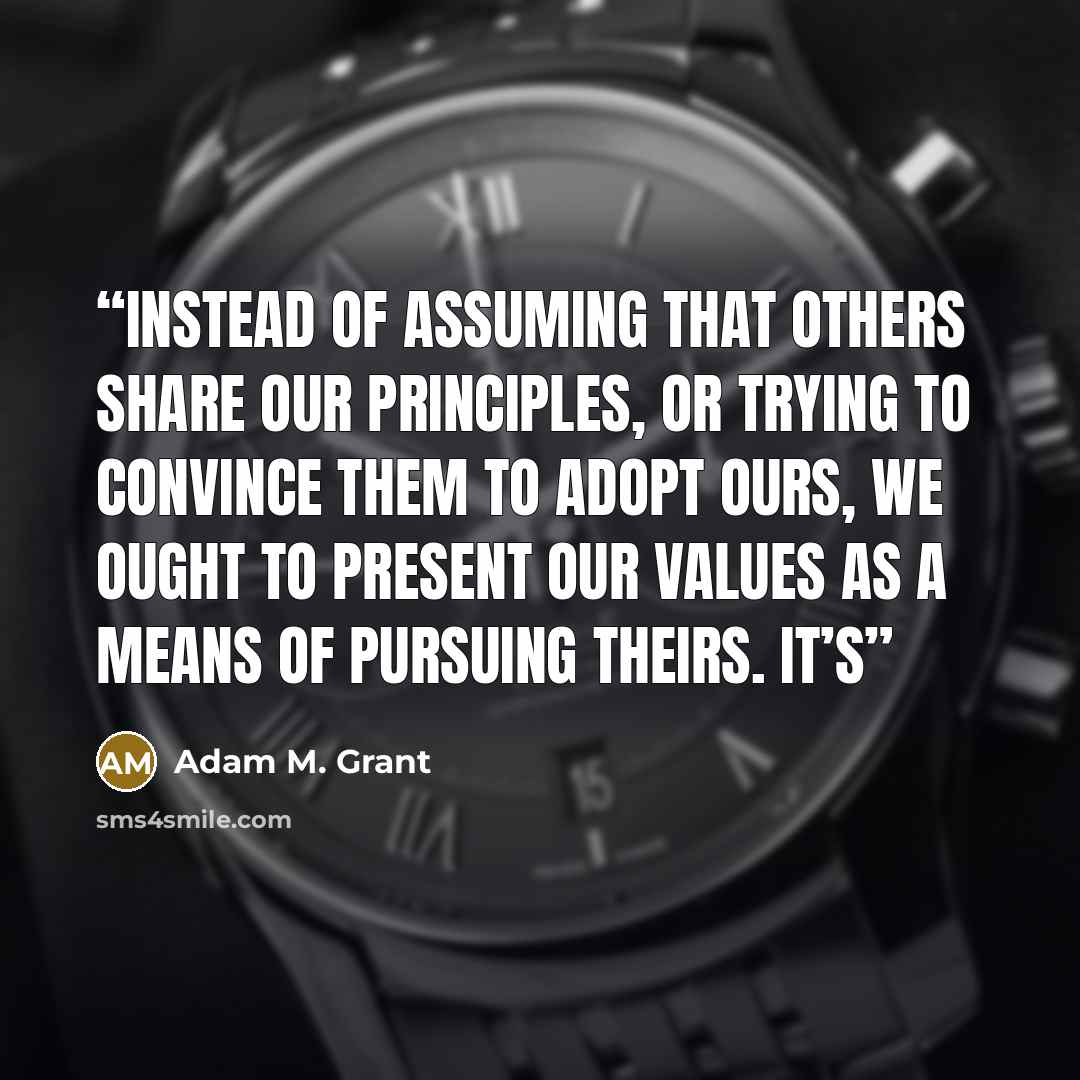 “Instead of assuming that others share our principles, or trying to convince them to adopt ours, we ought to present our values as a means of pursuing theirs. It’s” quote by Adam M. Grant