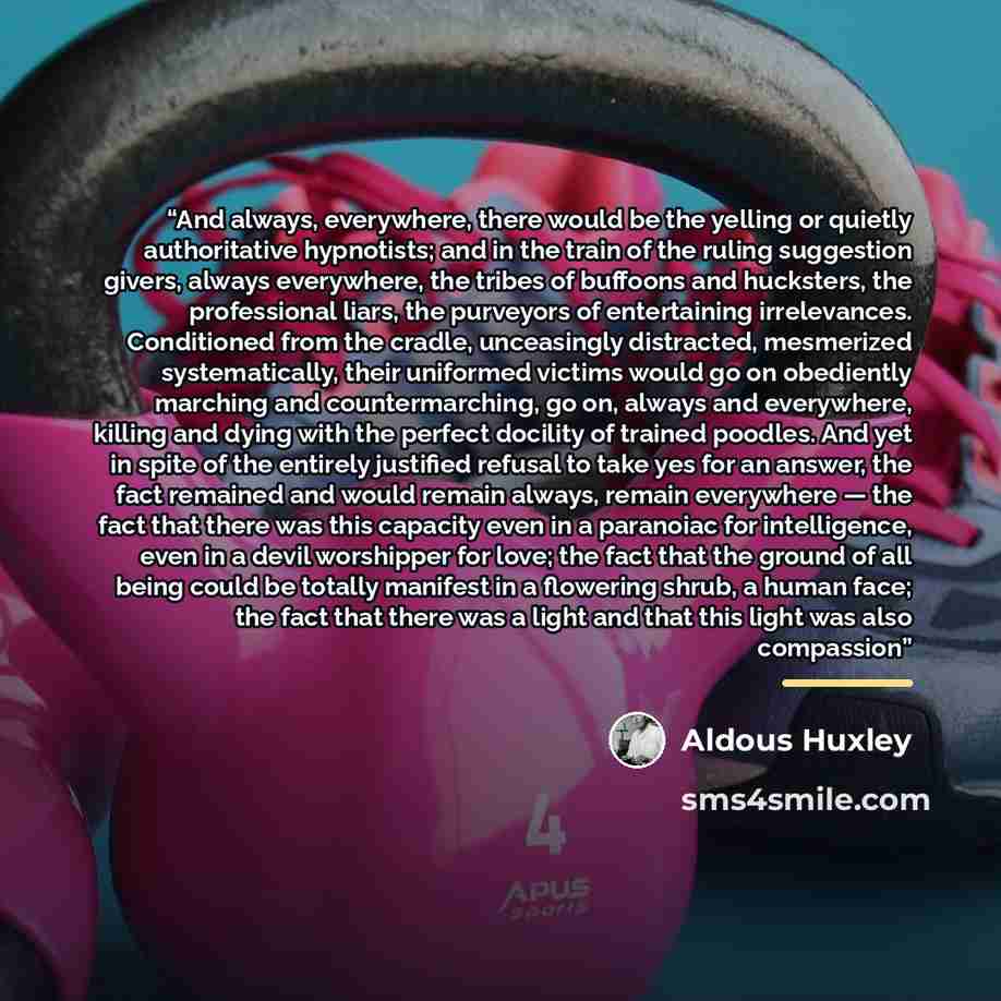 “And always, everywhere, there would be the yelling or quietly authoritative hypnotists; and in the train of the ruling suggestion givers, always everywhere, the tribes of buffoons and hucksters, the professional liars, the purveyors of entertaining irrelevances. Conditioned from the cradle…” quote by Aldous Huxley