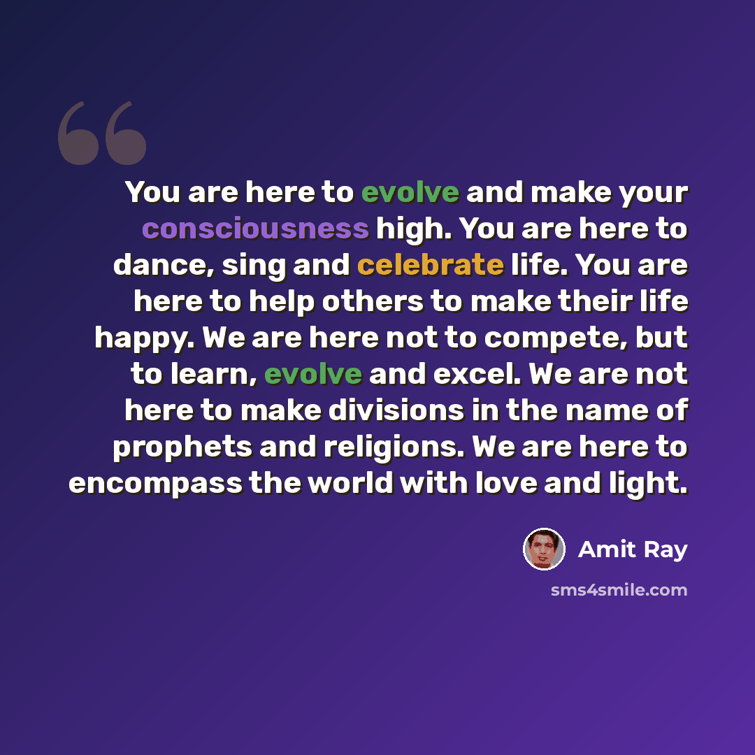 “You are here to evolve and make your consciousness high. You are here to dance, sing and celebrate life. You are here to help others to make their life happy. We are here not to compete, but to learn, evolve and excel. We are not here to make divisions in the name of prophets and religions. We are…” quote by Amit Ray