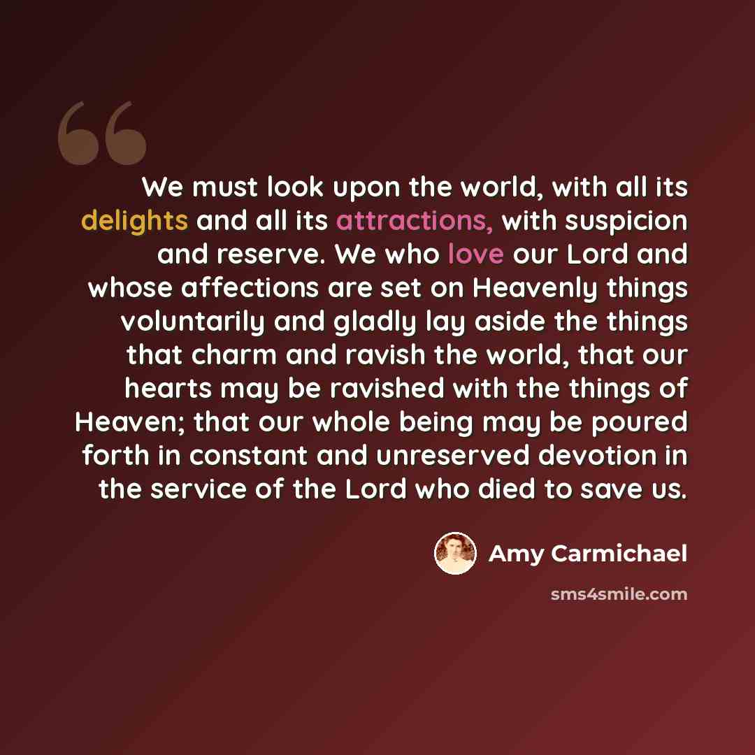 “We must look upon the world, with all its delights and all its attractions, with suspicion and reserve. We who love our Lord and whose affections are set on Heavenly things voluntarily and gladly lay aside the things that charm and ravish the world, that our hearts may be ravished with the things…” quote by Amy Carmichael