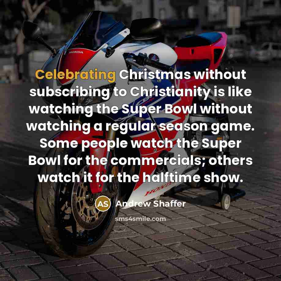 “Celebrating Christmas without subscribing to Christianity is like watching the Super Bowl without watching a regular season game. Some people watch the Super Bowl for the commercials; others watch it for the halftime show.” quote by Andrew Shaffer