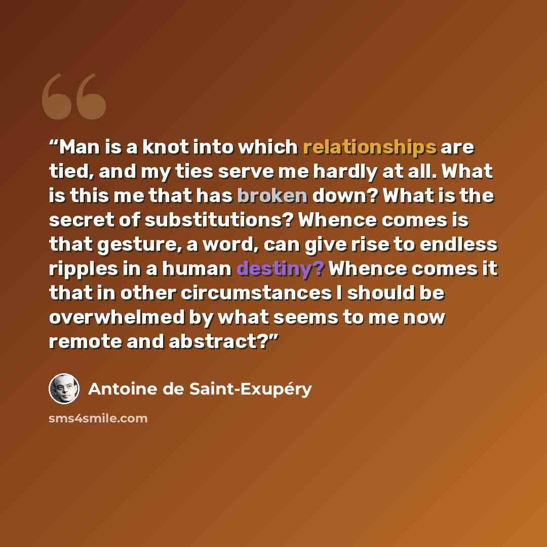 “Man is a knot into which relationships are tied, and my ties serve me hardly at all. What is this me that has broken down? What is the secret of substitutions? Whence comes is that gesture, a word, can give rise to endless ripples in a human destiny? Whence comes it that in other circumstances I…” quote by Antoine de Saint-Exupéry