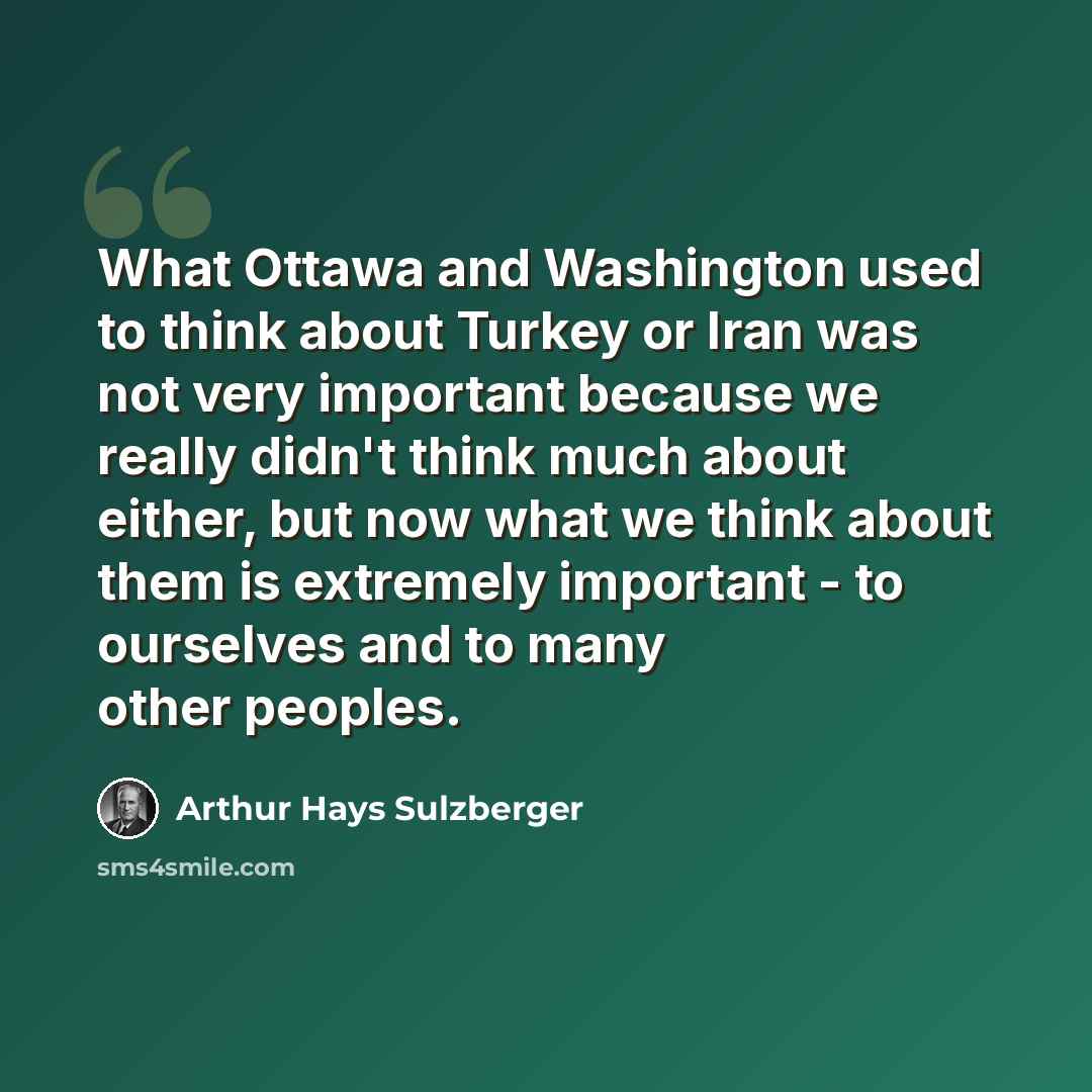 “What Ottawa and Washington used to think about Turkey or Iran was not very important because we really didn't think much about either, but now what we think about them is extremely important - to ourselves and to many other peoples.” quote by Arthur Hays Sulzberger