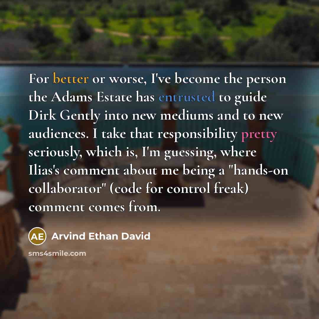 “For better or worse, I've become the person the Adams Estate has entrusted to guide Dirk Gently into new mediums and to new audiences. I take that responsibility pretty seriously, which is, I'm guessing, where Ilias's comment about me being a "hands-on collaborator" (code for control freak)…” quote by Arvind Ethan David
