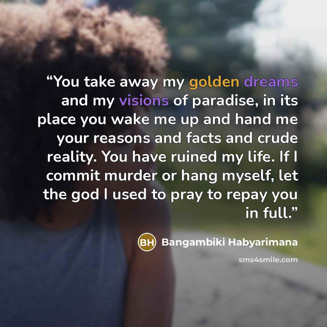 “You take away my golden dreams and my visions of paradise, in its place you wake me up and hand me your reasons and facts and crude reality. You have ruined my life. If I commit murder or hang myself, let the god I used to pray to repay you in full.” quote by Bangambiki Habyarimana