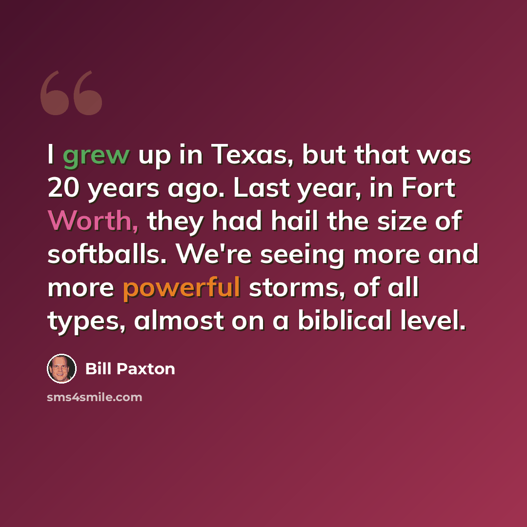“I grew up in Texas, but that was 20 years ago. Last year, in Fort Worth, they had hail the size of softballs. We're seeing more and more powerful storms, of all types, almost on a biblical level.” quote by Bill Paxton
