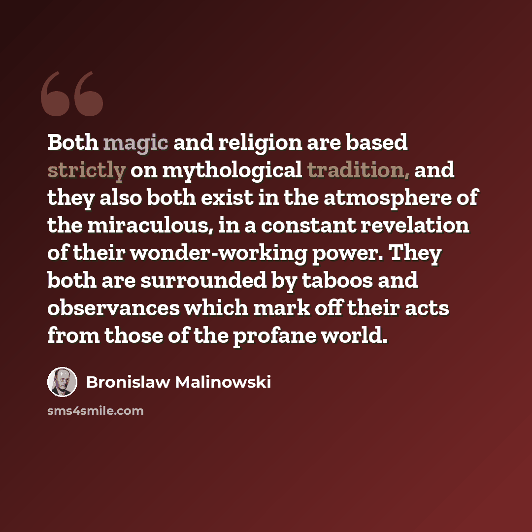 “Both magic and religion are based strictly on mythological tradition, and they also both exist in the atmosphere of the miraculous, in a constant revelation of their wonder-working power. They both are surrounded by taboos and observances which mark off their acts from those of the profane world.” quote by Bronislaw Malinowski