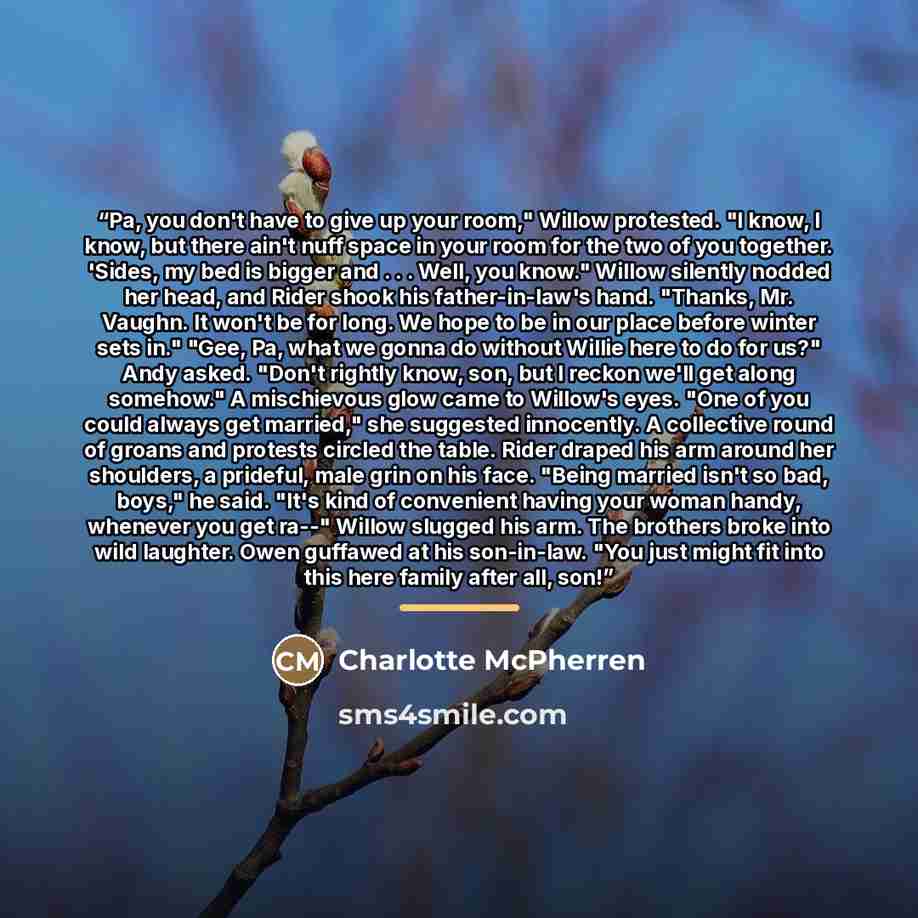 “Pa, you don't have to give up your room," Willow protested. "I know, I know, but there ain't nuff space in your room for the two of you together. 'Sides, my bed is bigger and . . . Well, you know." Willow silently nodded her head, and Rider shook his father-in-law's hand. "Thanks, Mr. Vaughn. It…” quote by Charlotte McPherren