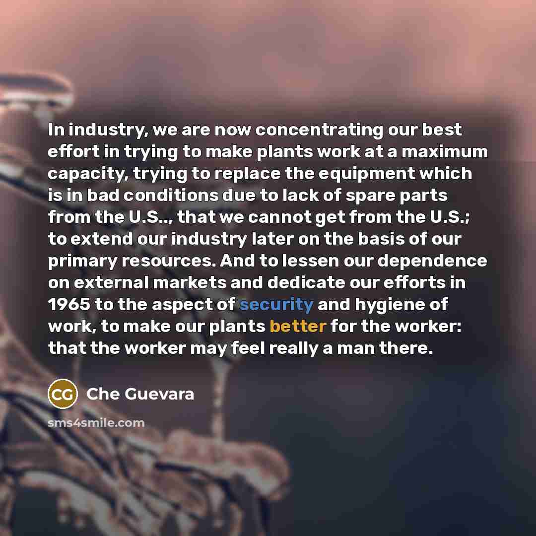 “In industry, we are now concentrating our best effort in trying to make plants work at a maximum capacity, trying to replace the equipment which is in bad conditions due to lack of spare parts from the U.S.., that we cannot get from the U.S.; to extend our industry later on the basis of our…” quote by Che Guevara