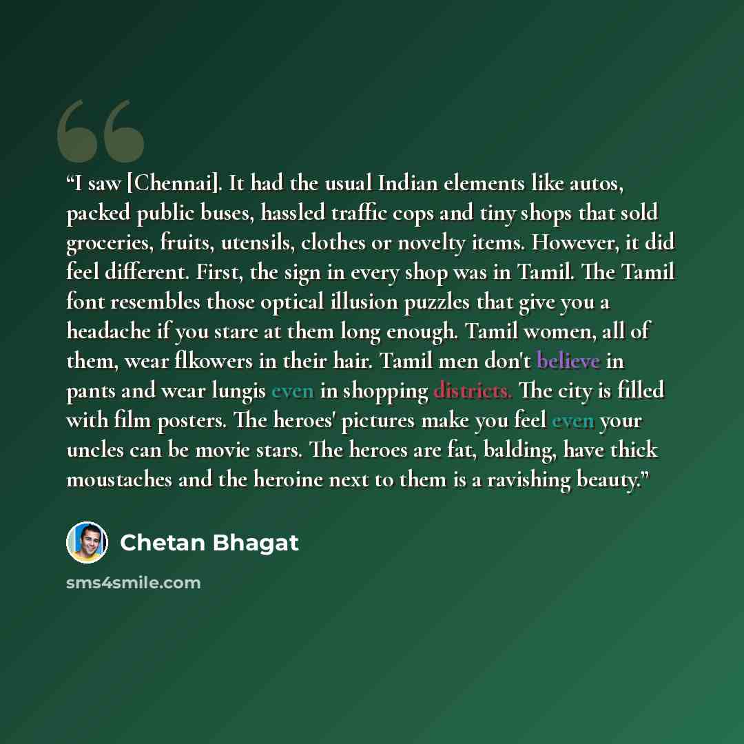“I saw [Chennai]. It had the usual Indian elements like autos, packed public buses, hassled traffic cops and tiny shops that sold groceries, fruits, utensils, clothes or novelty items. However, it did feel different. First, the sign in every shop was in Tamil. The Tamil font resembles those optical…” quote by Chetan Bhagat