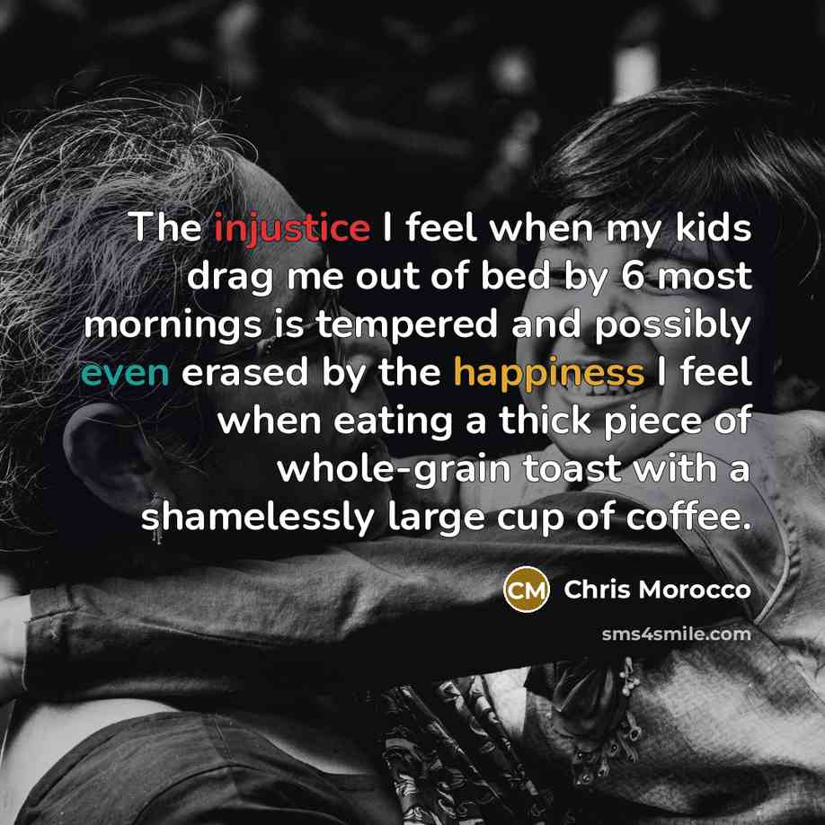 “The injustice I feel when my kids drag me out of bed by 6 most mornings is tempered and possibly even erased by the happiness I feel when eating a thick piece of whole-grain toast with a shamelessly large cup of coffee.” quote by Chris Morocco