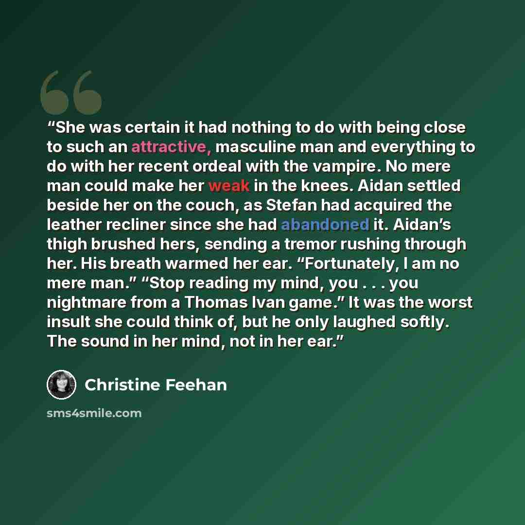 “She was certain it had nothing to do with being close to such an attractive, masculine man and everything to do with her recent ordeal with the vampire. No mere man could make her weak in the knees. Aidan settled beside her on the couch, as Stefan had acquired the leather recliner since she had…” quote by Christine Feehan