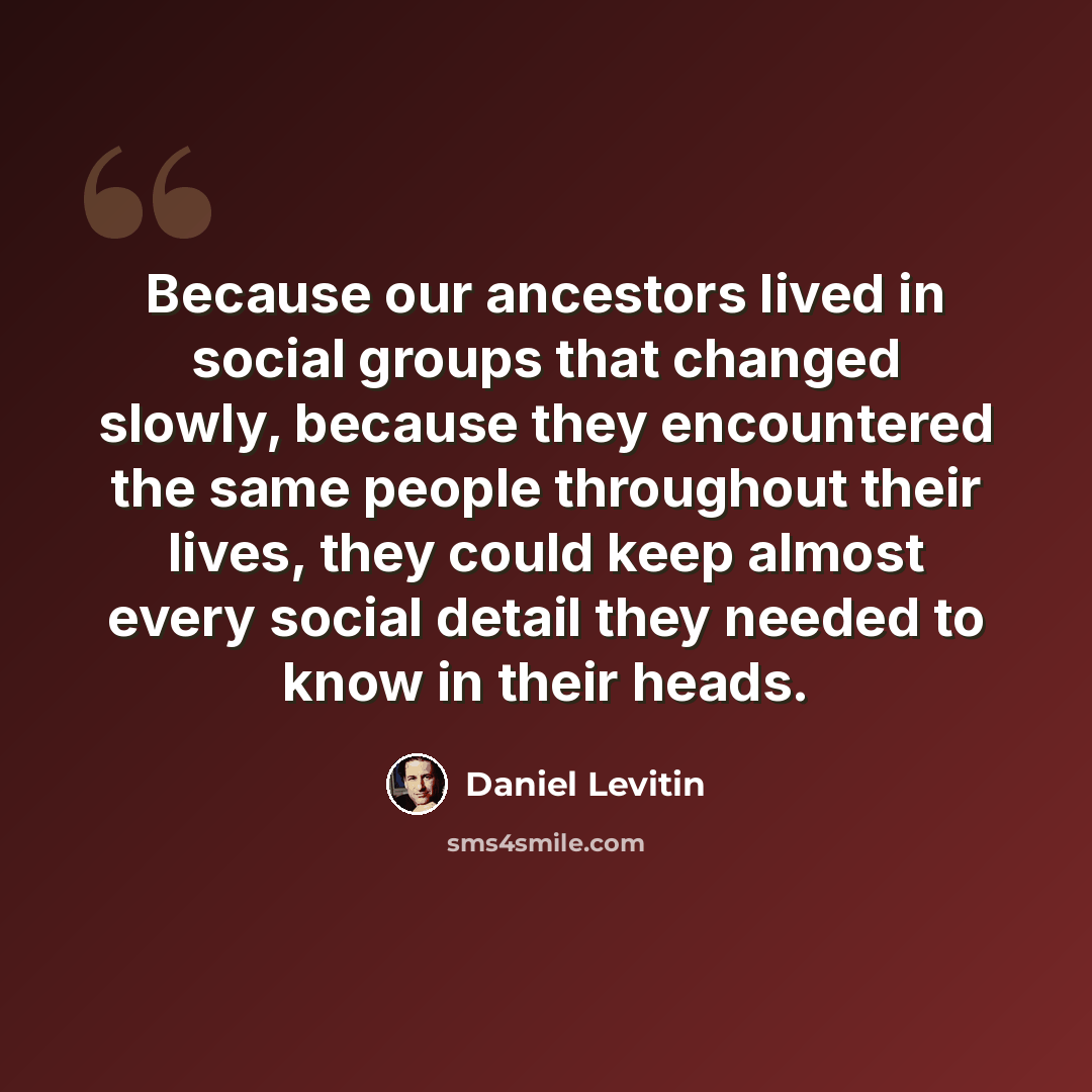 “Because our ancestors lived in social groups that changed slowly, because they encountered the same people throughout their lives, they could keep almost every social detail they needed to know in their heads.” quote by Daniel Levitin