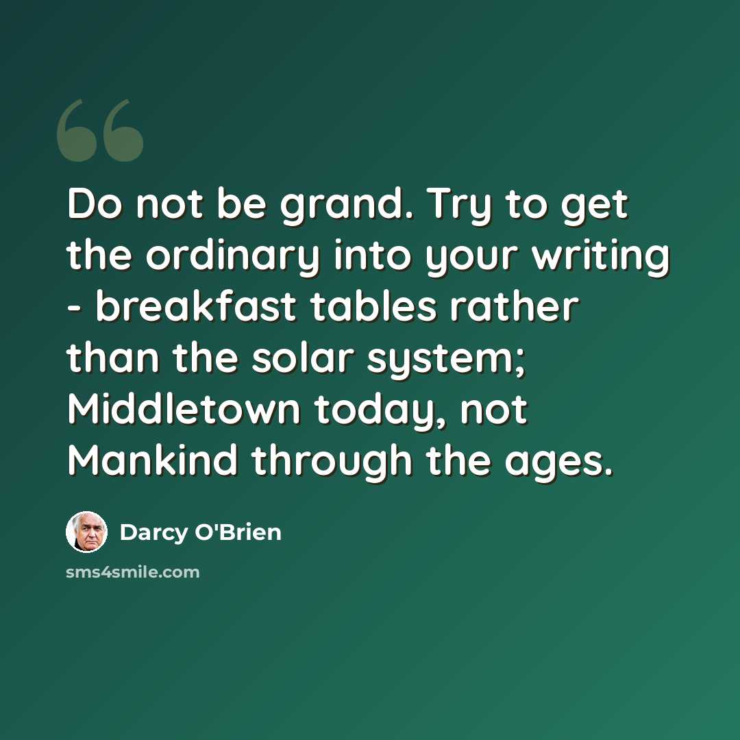 “Do not be grand. Try to get the ordinary into your writing - breakfast tables rather than the solar system; Middletown today, not Mankind through the ages.” quote by Darcy O'Brien