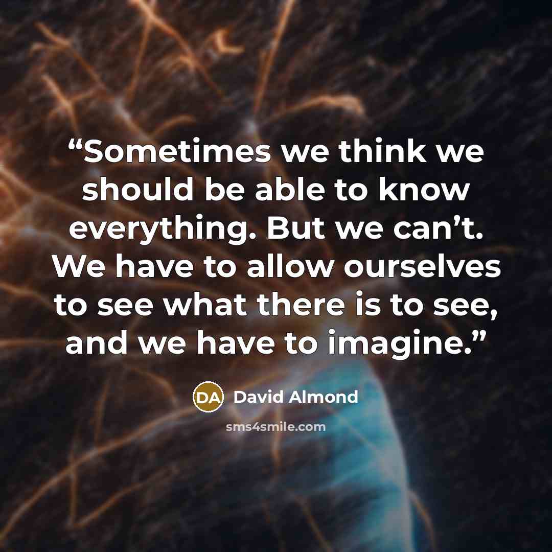 “Sometimes we think we should be able to know everything. But we can’t. We have to allow ourselves to see what there is to see, and we have to imagine.” quote by David Almond