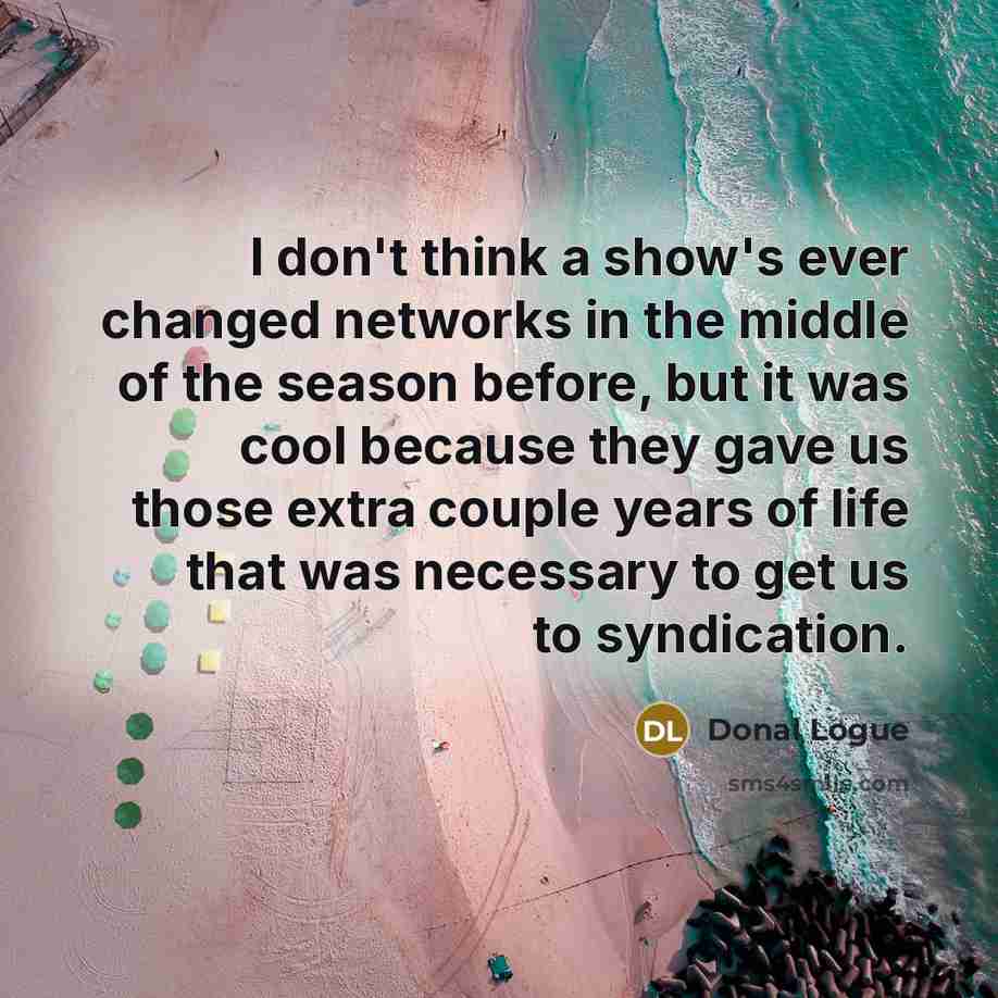 “I don't think a show's ever changed networks in the middle of the season before, but it was cool because they gave us those extra couple years of life that was necessary to get us to syndication.” quote by Donal Logue