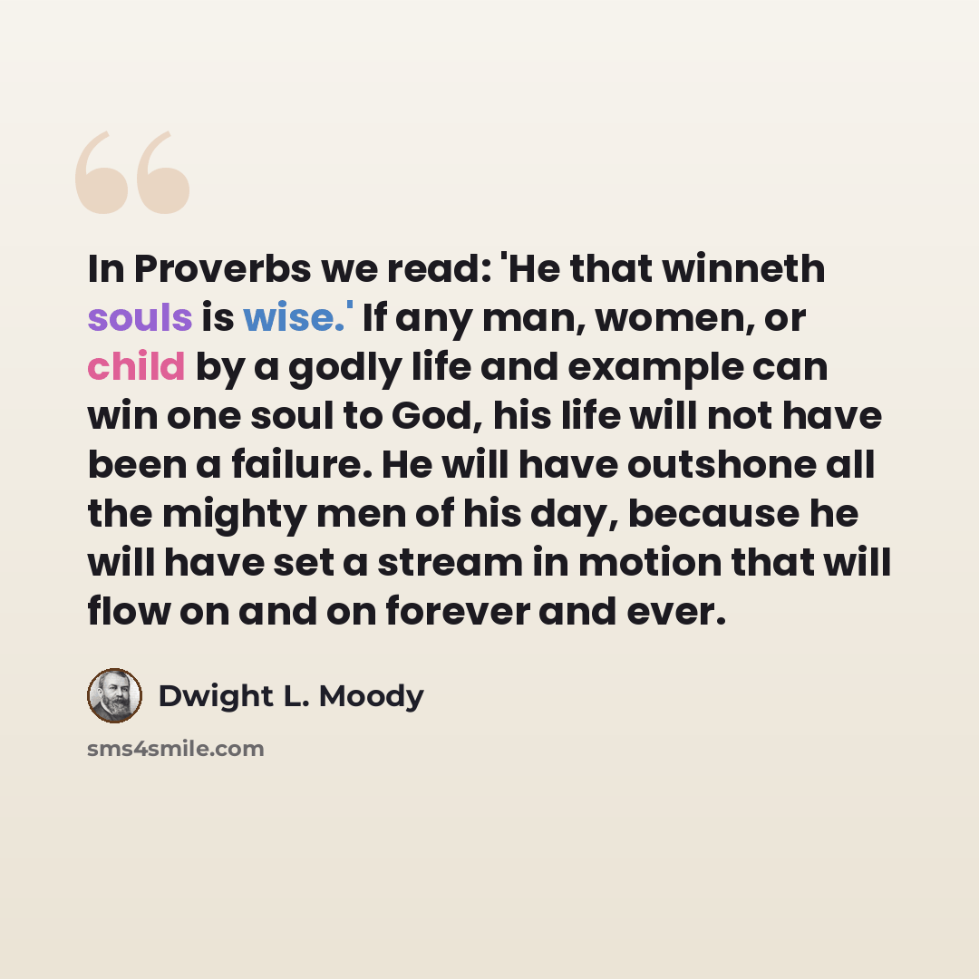 “In Proverbs we read: 'He that winneth souls is wise.' If any man, women, or child by a godly life and example can win one soul to God, his life will not have been a failure. He will have outshone all the mighty men of his day, because he will have set a stream in motion that will flow on and on…” quote by Dwight L. Moody