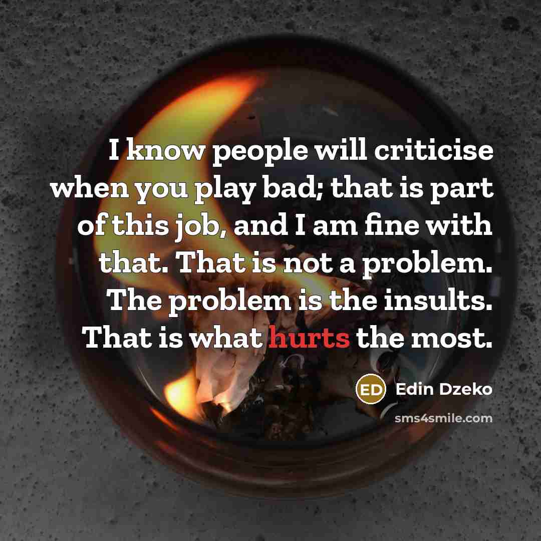 “I know people will criticise when you play bad; that is part of this job, and I am fine with that. That is not a problem. The problem is the insults. That is what hurts the most.” quote by Edin Dzeko