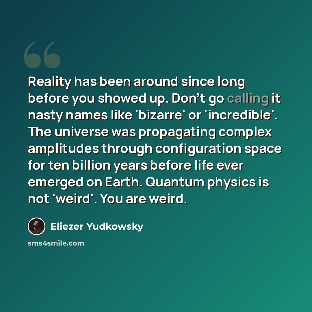 “Reality has been around since long before you showed up. Don't go calling it nasty names like 'bizarre' or 'incredible'. The universe was propagating complex amplitudes through configuration space for ten billion years before life ever emerged on Earth. Quantum physics is not 'weird'. You are weird.” quote by Eliezer Yudkowsky