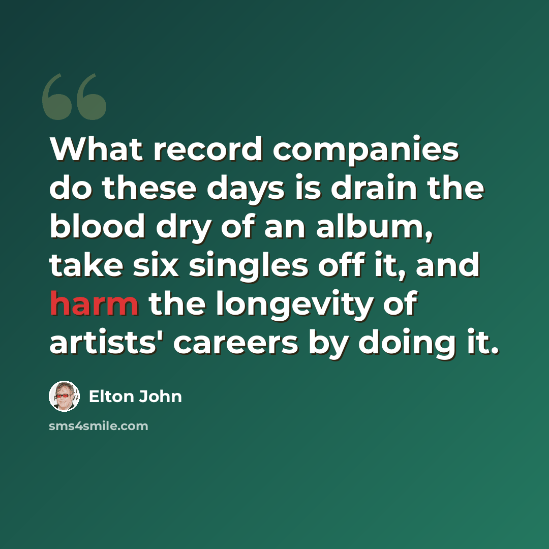 “What record companies do these days is drain the blood dry of an album, take six singles off it, and harm the longevity of artists' careers by doing it.” quote by Elton John