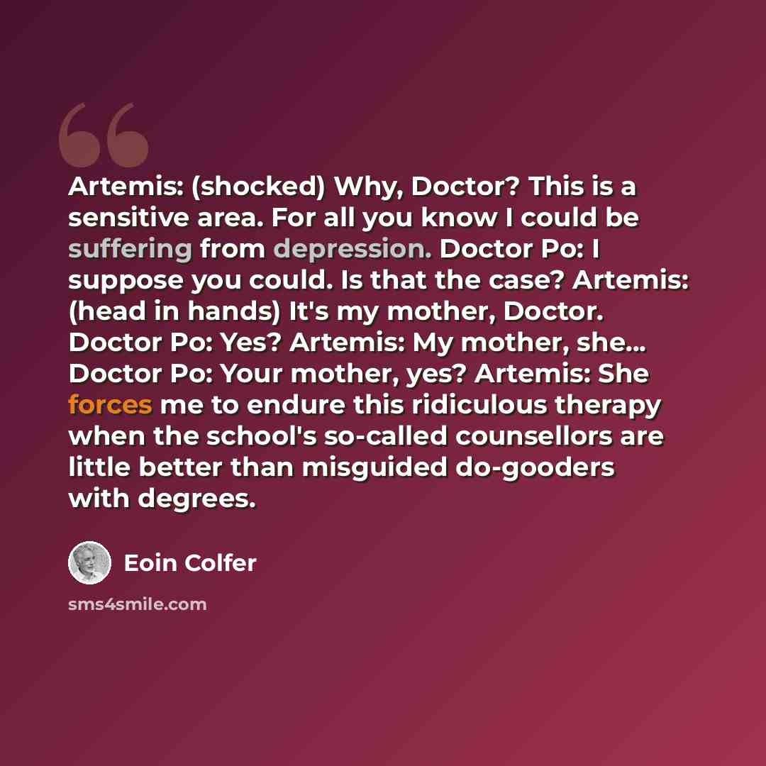 “Artemis: (shocked) Why, Doctor? This is a sensitive area. For all you know I could be suffering from depression. Doctor Po: I suppose you could. Is that the case? Artemis: (head in hands) It's my mother, Doctor. Doctor Po: Yes? Artemis: My mother, she... Doctor Po: Your mother, yes? Artemis: She…” quote by Eoin Colfer
