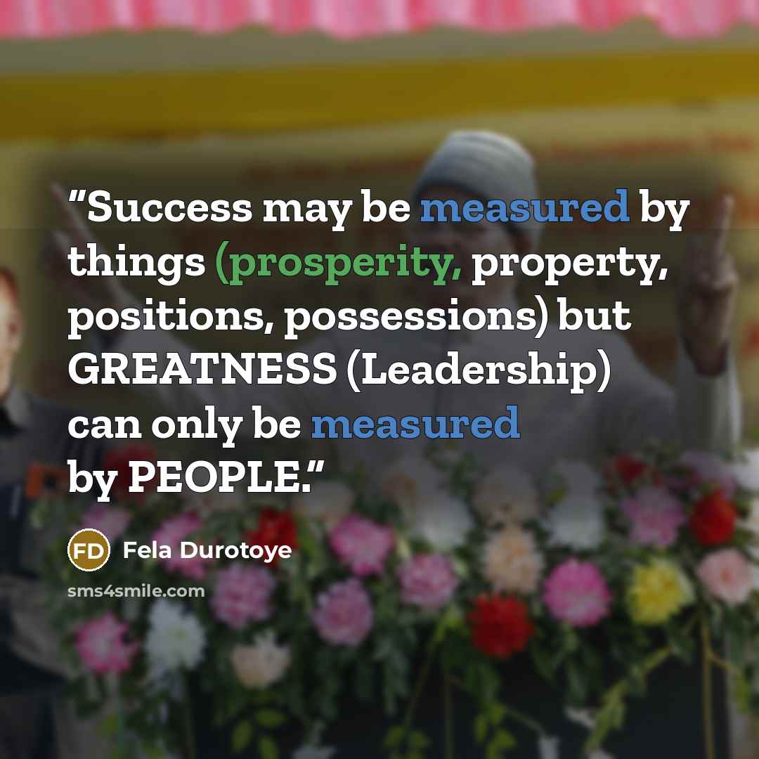 “Success may be measured by things (prosperity, property, positions, possessions) but GREATNESS (Leadership) can only be measured by PEOPLE.” quote by Fela Durotoye