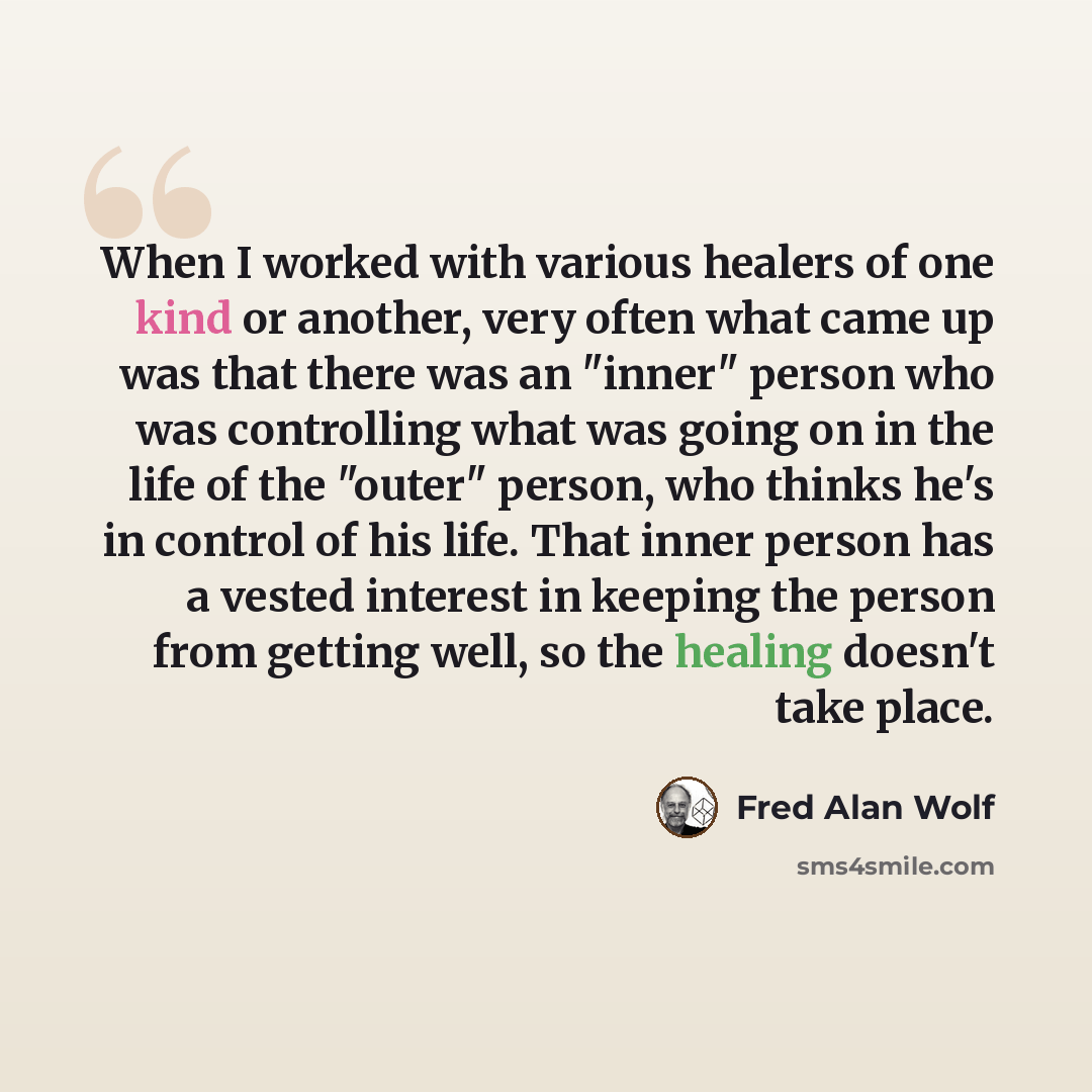 “When I worked with various healers of one kind or another, very often what came up was that there was an "inner" person who was controlling what was going on in the life of the "outer" person, who thinks he's in control of his life. That inner person has a vested interest in keeping the person…” quote by Fred Alan Wolf