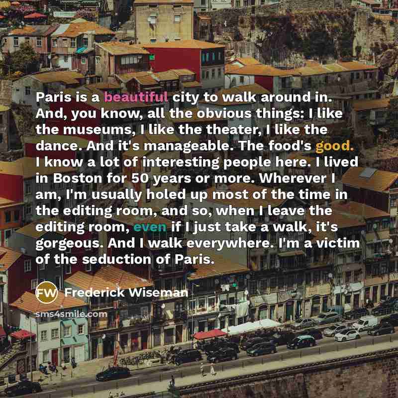 “Paris is a beautiful city to walk around in. And, you know, all the obvious things: I like the museums, I like the theater, I like the dance. And it's manageable. The food's good. I know a lot of interesting people here. I lived in Boston for 50 years or more. Wherever I am, I'm usually holed up…” quote by Frederick Wiseman