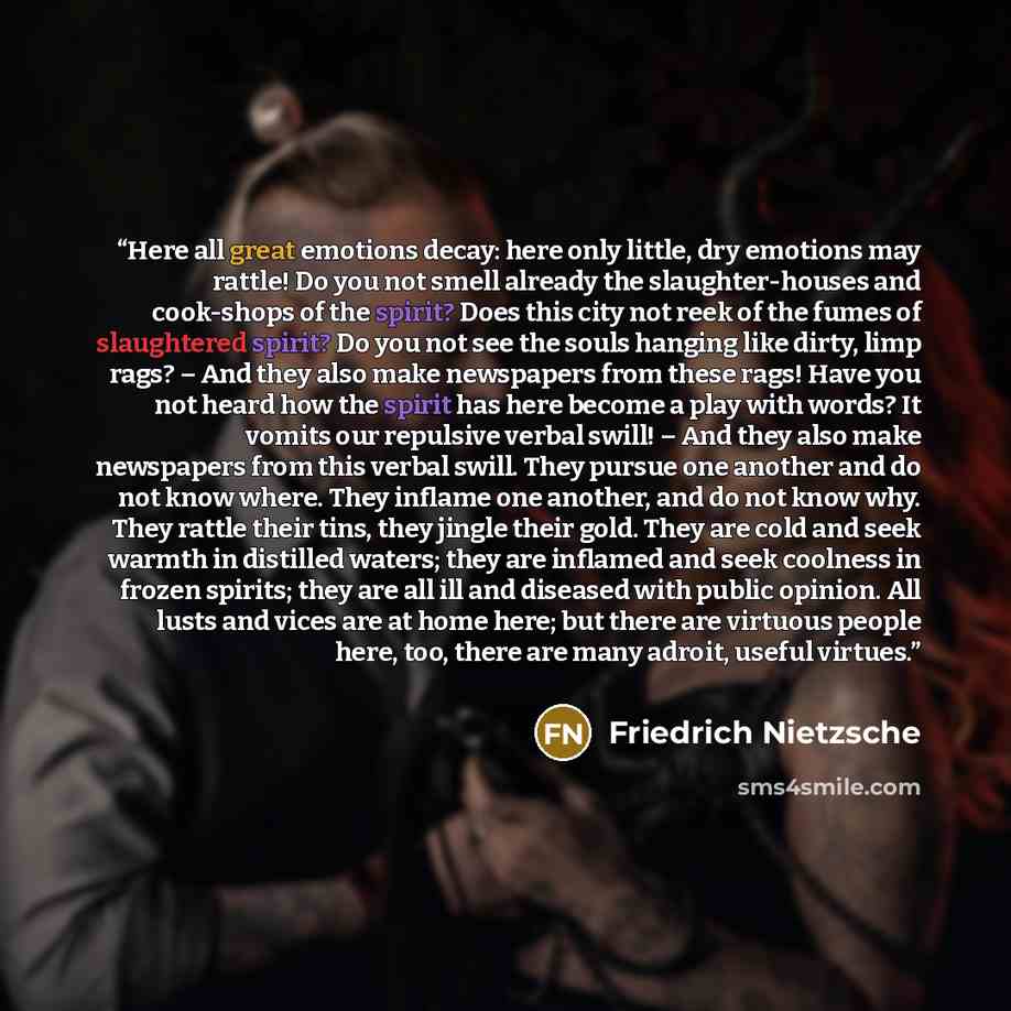“Here all great emotions decay: here only little, dry emotions may rattle! Do you not smell already the slaughter-houses and cook-shops of the spirit? Does this city not reek of the fumes of slaughtered spirit? Do you not see the souls hanging like dirty, limp rags? – And they also make newspapers…” quote by Friedrich Nietzsche