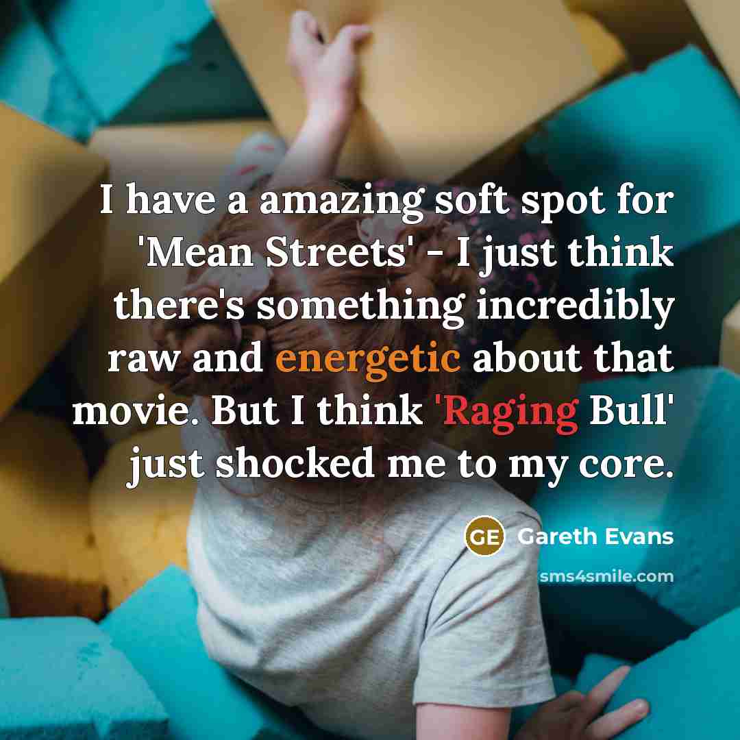 “I have a amazing soft spot for 'Mean Streets' - I just think there's something incredibly raw and energetic about that movie. But I think 'Raging Bull' just shocked me to my core.” quote by Gareth Evans