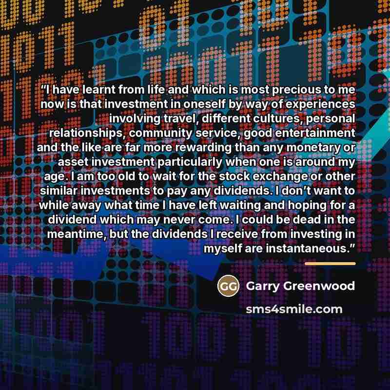 “I have learnt from life and which is most precious to me now is that investment in oneself by way of experiences involving travel, different cultures, personal relationships, community service, good entertainment and the like are far more rewarding than any monetary or asset investment…” quote by Garry Greenwood
