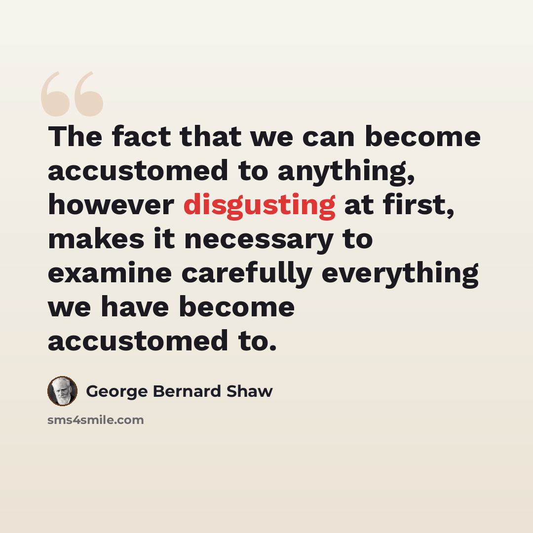 “The fact that we can become accustomed to anything, however disgusting at first, makes it necessary to examine carefully everything we have become accustomed to.” quote by George Bernard Shaw