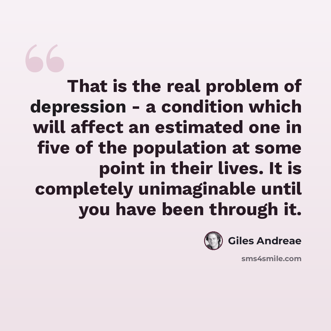 “That is the real problem of depression - a condition which will affect an estimated one in five of the population at some point in their lives. It is completely unimaginable until you have been through it.” quote by Giles Andreae