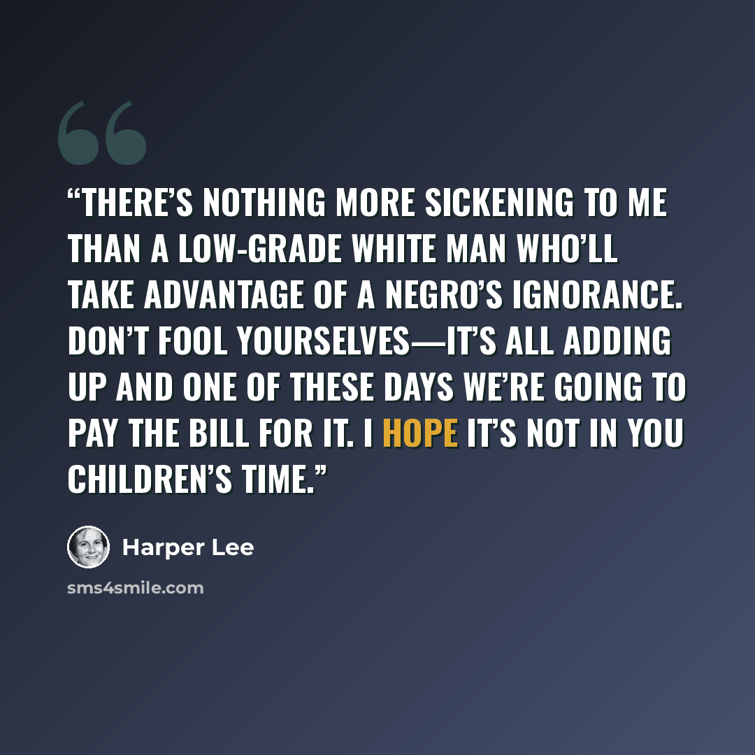 “There’s nothing more sickening to me than a low-grade white man who’ll take advantage of a Negro’s ignorance. Don’t fool yourselves—it’s all adding up and one of these days we’re going to pay the bill for it. I hope it’s not in you children’s time.” quote by Harper Lee