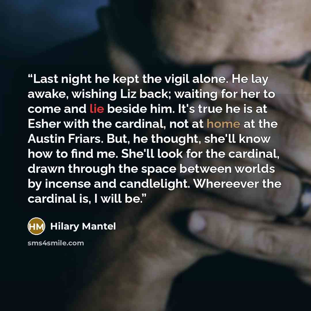 “Last night he kept the vigil alone. He lay awake, wishing Liz back; waiting for her to come and lie beside him. It's true he is at Esher with the cardinal, not at home at the Austin Friars. But, he thought, she'll know how to find me. She'll look for the cardinal, drawn through the space between…” quote by Hilary Mantel