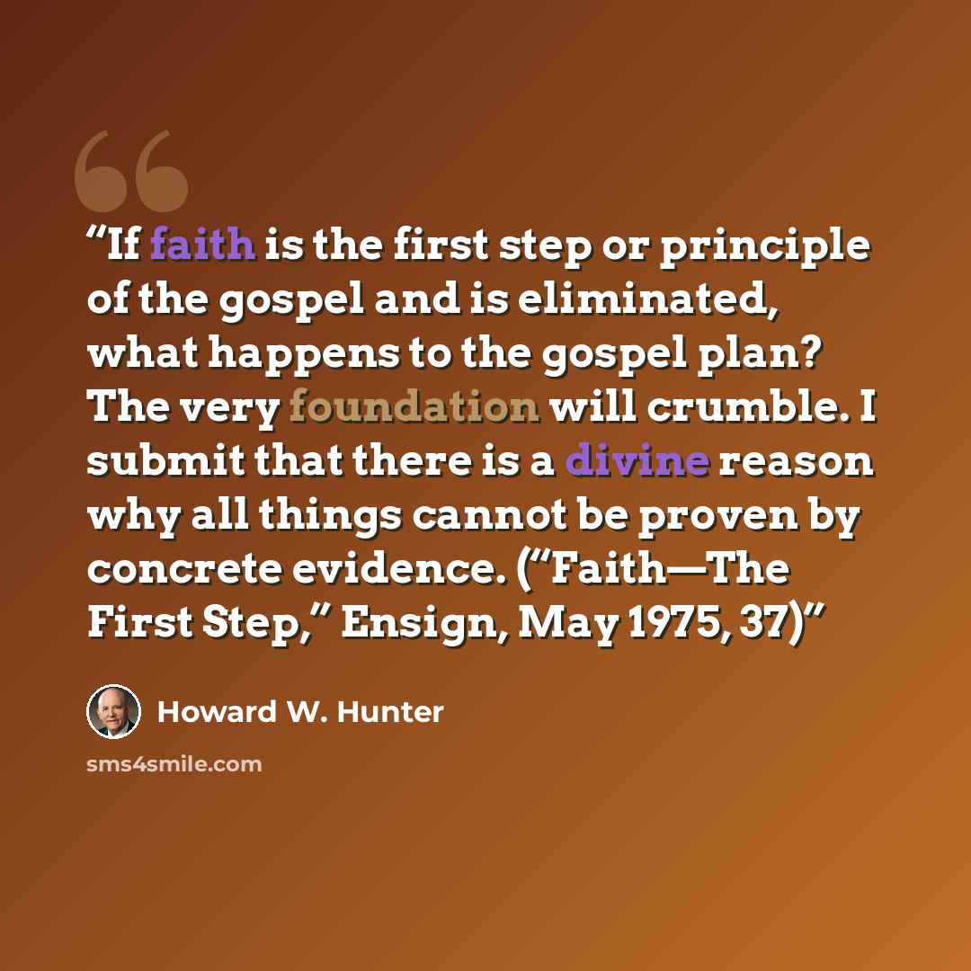 “If faith is the first step or principle of the gospel and is eliminated, what happens to the gospel plan? The very foundation will crumble. I submit that there is a divine reason why all things cannot be proven by concrete evidence. (“Faith—The First Step,” Ensign, May 1975, 37)” quote by Howard W. Hunter