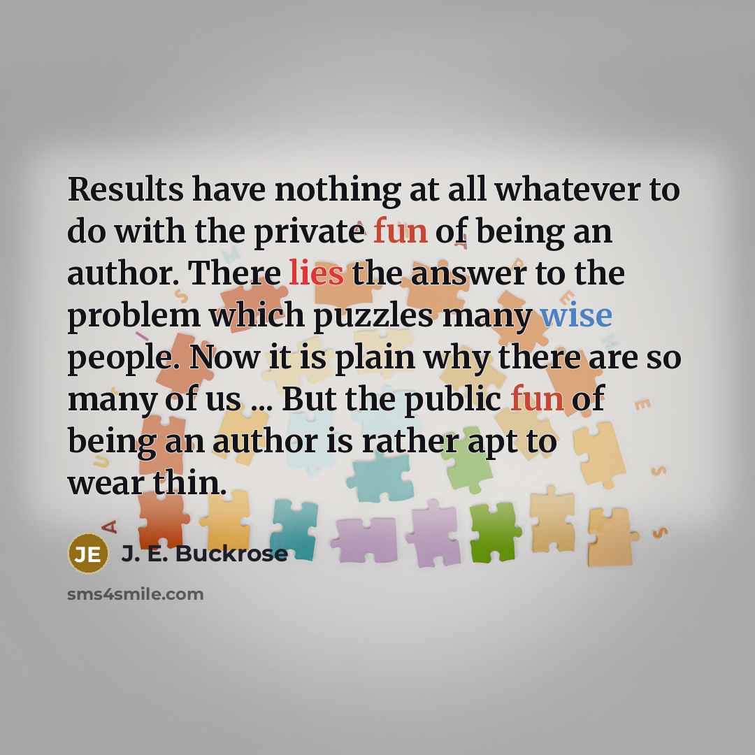 “Results have nothing at all whatever to do with the private fun of being an author. There lies the answer to the problem which puzzles many wise people. Now it is plain why there are so many of us ... But the public fun of being an author is rather apt to wear thin.” quote by J. E. Buckrose