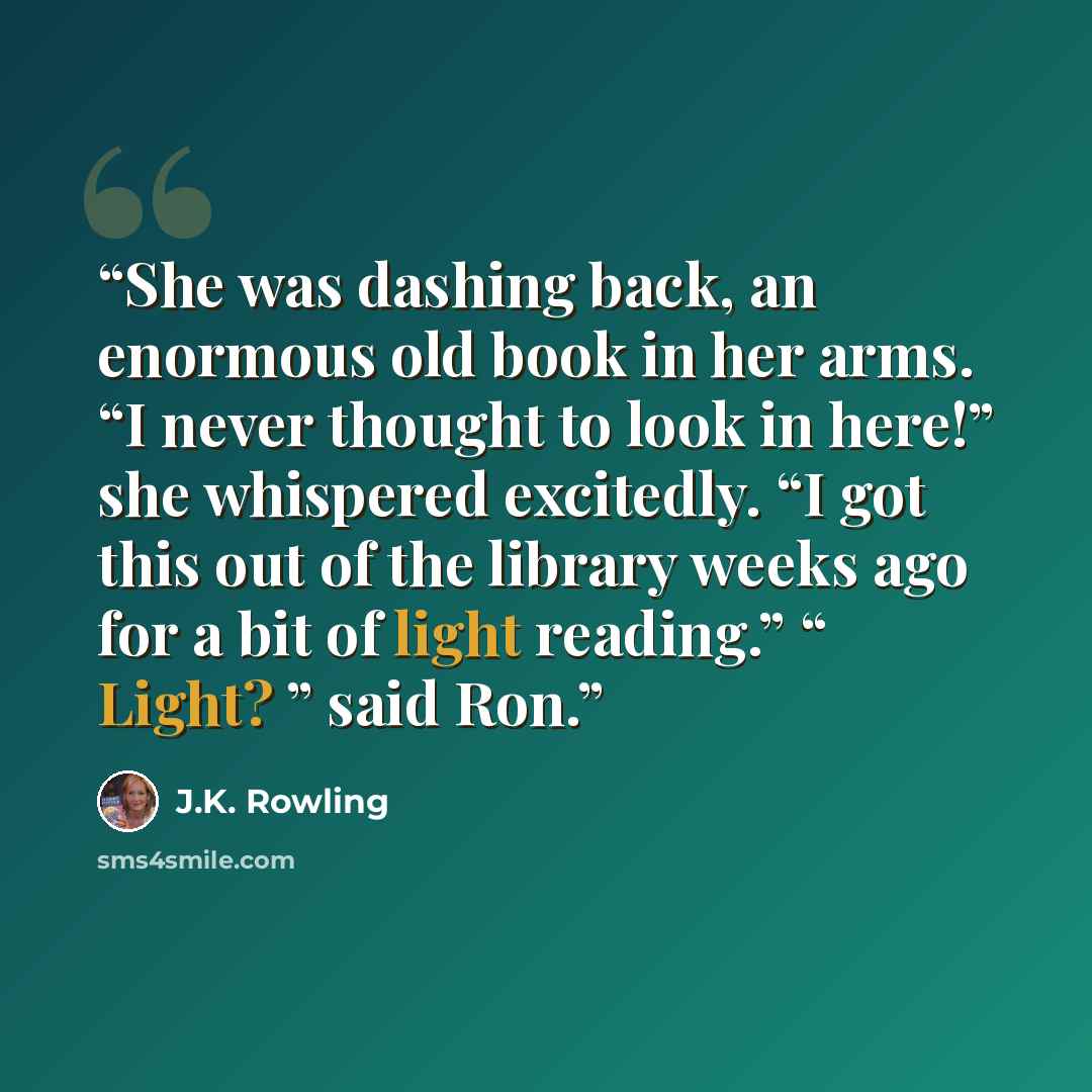 “She was dashing back, an enormous old book in her arms. “I never thought to look in here!” she whispered excitedly. “I got this out of the library weeks ago for a bit of light reading.” “ Light? ” said Ron.” quote by J.K. Rowling