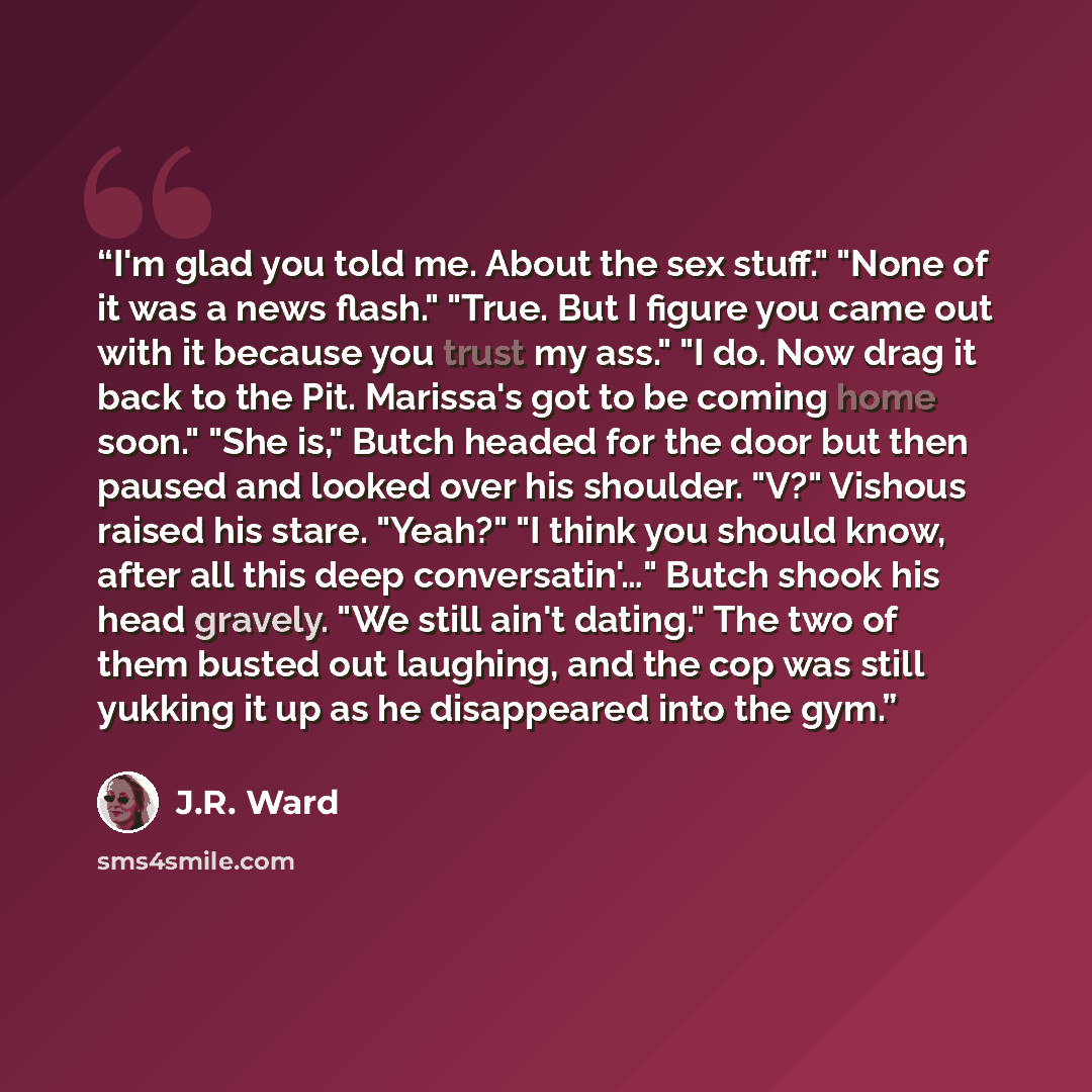 “I'm glad you told me. About the sex stuff." "None of it was a news flash." "True. But I figure you came out with it because you trust my ass." "I do. Now drag it back to the Pit. Marissa's got to be coming home soon." "She is," Butch headed for the door but then paused and looked over his…” quote by J.R. Ward