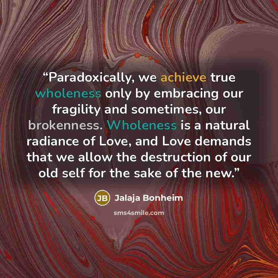 “Paradoxically, we achieve true wholeness only by embracing our fragility and sometimes, our brokenness. Wholeness is a natural radiance of Love, and Love demands that we allow the destruction of our old self for the sake of the new.” quote by Jalaja Bonheim