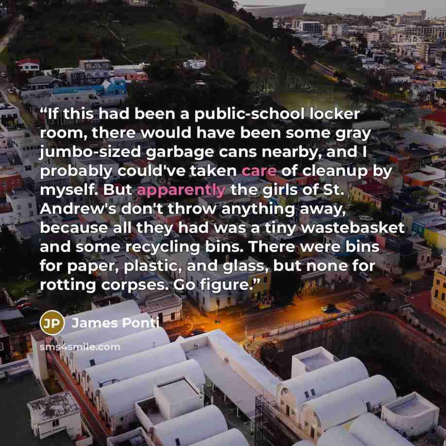 “If this had been a public-school locker room, there would have been some gray jumbo-sized garbage cans nearby, and I probably could've taken care of cleanup by myself. But apparently the girls of St. Andrew's don't throw anything away, because all they had was a tiny wastebasket and some recycling…” quote by James Ponti